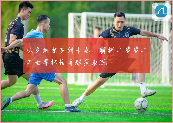 从罗纳尔多到卡恩：解析二零零二年世界杯传奇球星表现